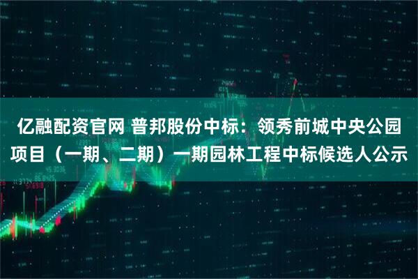 亿融配资官网 普邦股份中标：领秀前城中央公园项目（一期、二期）一期园林工程中标候选人公示