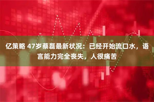 亿策略 47岁蔡磊最新状况：已经开始流口水，语言能力完全丧失，人很痛苦