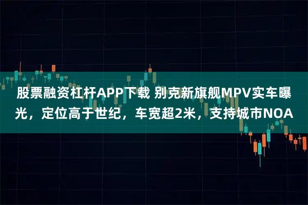 股票融资杠杆APP下载 别克新旗舰MPV实车曝光，定位高于世纪，车宽超2米，支持城市NOA