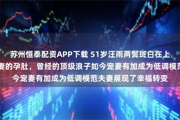 苏州恒泰配资APP下载 51岁汪雨两鬓斑白在上海F1赛场小心护着娇妻的孕肚，曾经的顶级浪子如今宠妻有加成为低调模范夫妻展现了幸福转变