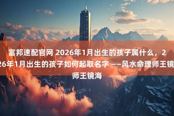 富邦速配官网 2026年1月出生的孩子属什么，2026年1月出生的孩子如何起取名字 ——风水命理师王镜海