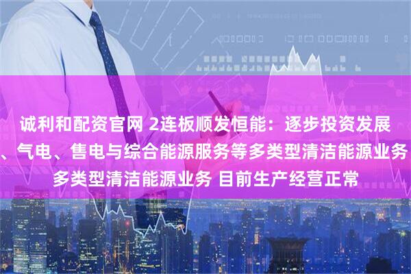 诚利和配资官网 2连板顺发恒能：逐步投资发展光伏、储能、风电、气电、售电与综合能源服务等多类型清洁能源业务 目前生产经营正常