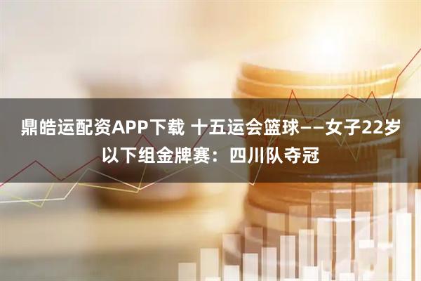 鼎皓运配资APP下载 十五运会篮球——女子22岁以下组金牌赛：四川队夺冠