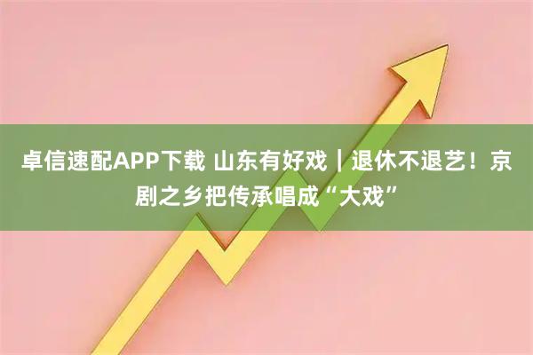 卓信速配APP下载 山东有好戏|退休不退艺!京剧之乡把传承唱成“大戏”