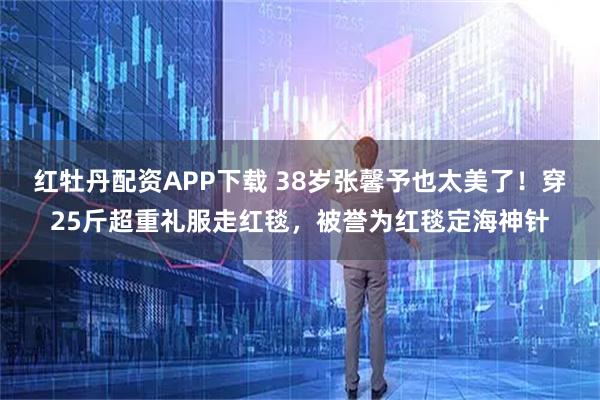 红牡丹配资APP下载 38岁张馨予也太美了！穿25斤超重礼服走红毯，被誉为红毯定海神针