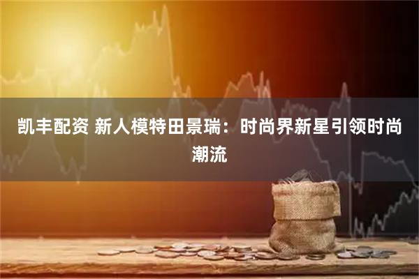 凯丰配资 新人模特田景瑞:时尚界新星引领时尚潮流