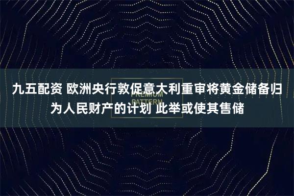 九五配资 欧洲央行敦促意大利重审将黄金储备归为人民财产的计划 此举或使其售储