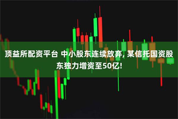 顶益所配资平台 中小股东连续放弃, 某信托国资股东独力增资至50亿!