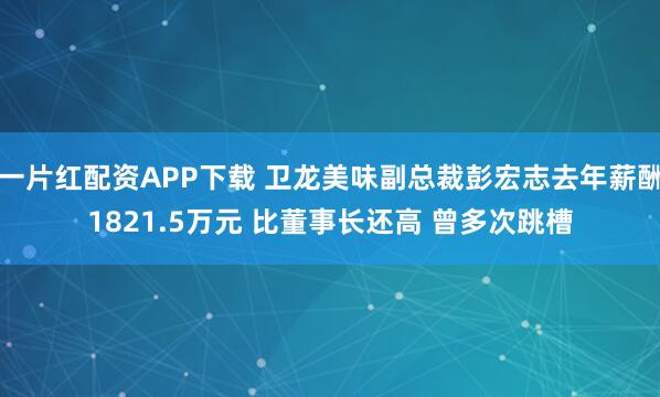 一片红配资APP下载 卫龙美味副总裁彭宏志去年薪酬1821.5万元 比董事长还高 曾多次跳槽