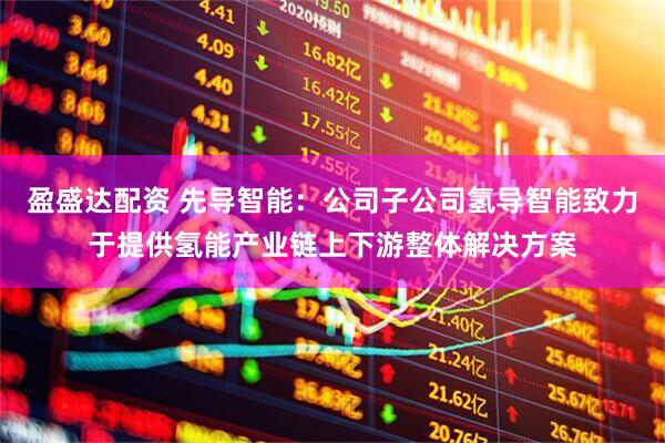盈盛达配资 先导智能:公司子公司氢导智能致力于提供氢能产业链上下游整体解决方案