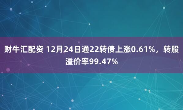 财牛汇配资 12月24日通22转债上涨0.61%，转股溢价率99.47%