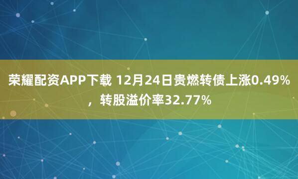荣耀配资APP下载 12月24日贵燃转债上涨0.49%，转股溢价率32.77%