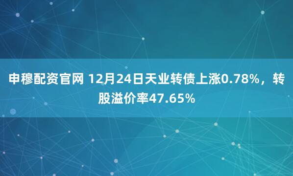 申穆配资官网 12月24日天业转债上涨0.78%,转股溢价率47.65%