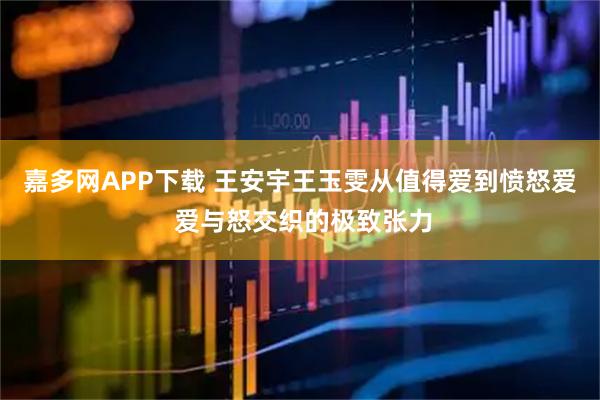 嘉多网APP下载 王安宇王玉雯从值得爱到愤怒爱 爱与怒交织的极致张力