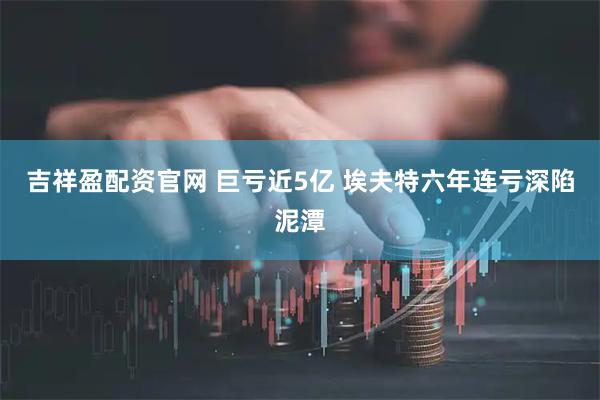 吉祥盈配资官网 巨亏近5亿 埃夫特六年连亏深陷泥潭