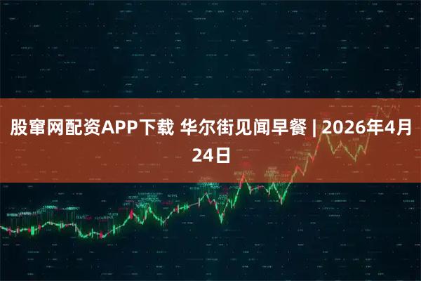 股窜网配资APP下载 华尔街见闻早餐 | 2026年4月24日