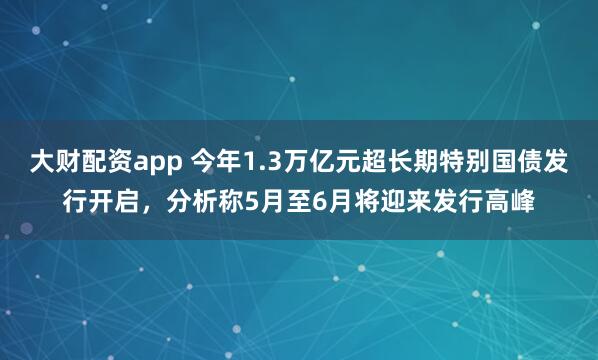 大财配资app 今年1.3万亿元超长期特别国债发行开启，分析称5月至6月将迎来发行高峰