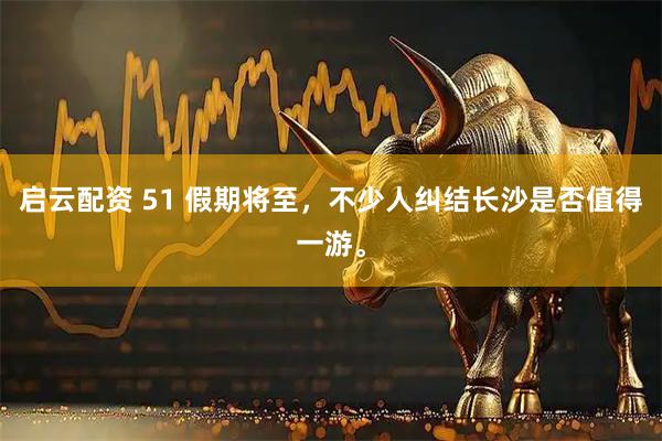 启云配资 51 假期将至，不少人纠结长沙是否值得一游。