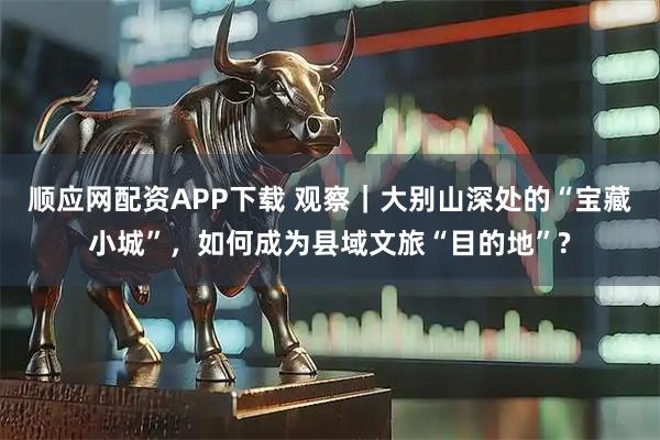 顺应网配资APP下载 观察｜大别山深处的“宝藏小城”，如何成为县域文旅“目的地”?