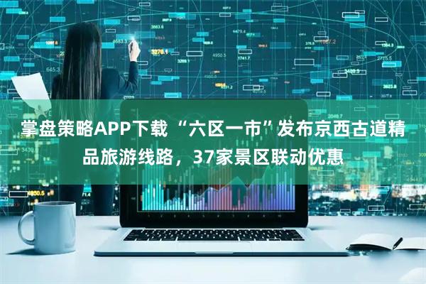 掌盘策略APP下载 “六区一市”发布京西古道精品旅游线路，37家景区联动优惠