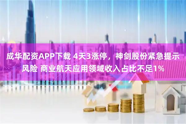 成华配资APP下载 4天3涨停，神剑股份紧急提示风险 商业航天应用领域收入占比不足1%