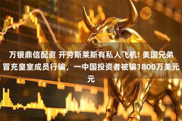 万银鼎信配资 开劳斯莱斯有私人飞机! 美国兄弟冒充皇室成员行骗，一中国投资者被骗1800万美元