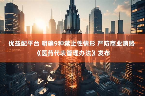 优益配平台 明确9种禁止性情形 严防商业贿赂 《医药代表管理办法》发布