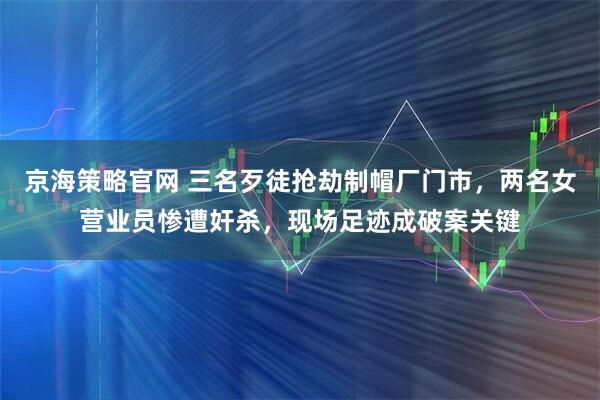 京海策略官网 三名歹徒抢劫制帽厂门市，两名女营业员惨遭奸杀，现场足迹成破案关键