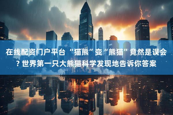 在线配资门户平台 “猫熊”变“熊猫”竟然是误会? 世界第一只大熊猫科学发现地告诉你答案