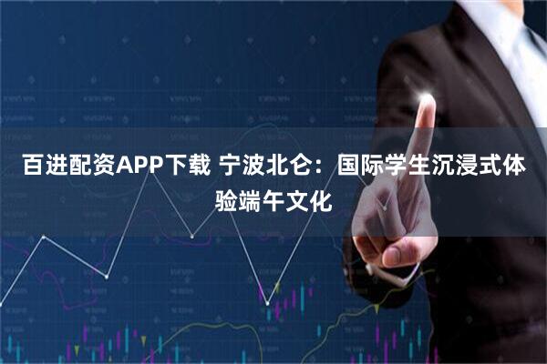 百进配资APP下载 宁波北仑：国际学生沉浸式体验端午文化