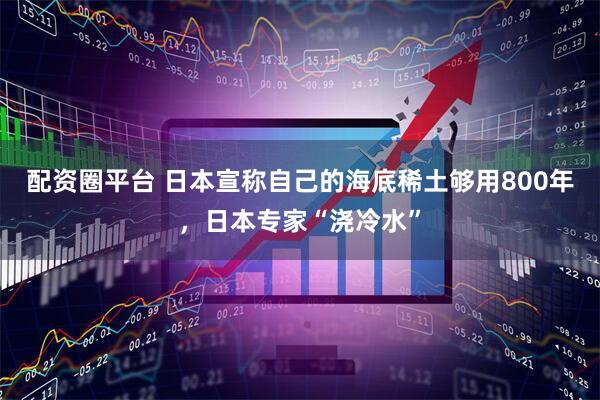 配资圈平台 日本宣称自己的海底稀土够用800年，日本专家“浇冷水”