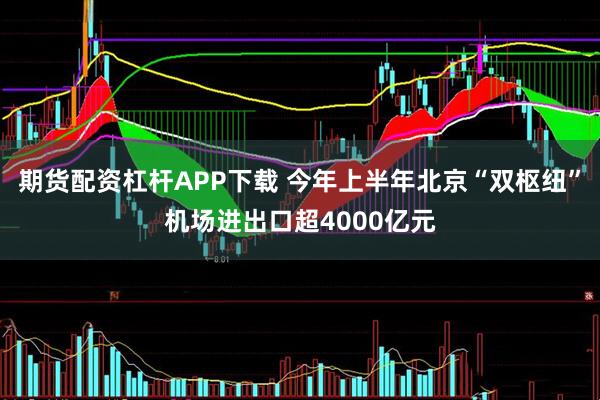 期货配资杠杆APP下载 今年上半年北京“双枢纽”机场进出口超4000亿元