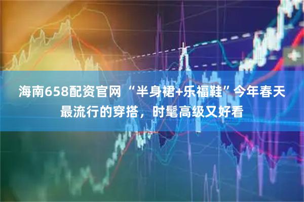 海南658配资官网 “半身裙+乐福鞋”今年春天最流行的穿搭，时髦高级又好看