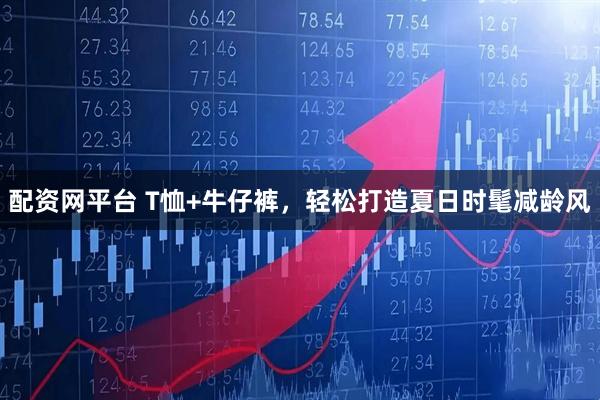 配资网平台 T恤+牛仔裤，轻松打造夏日时髦减龄风