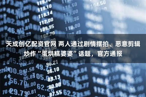 天成创亿配资官网 两人通过剧情摆拍、恶意剪辑炒作“蛋烘糕婆婆”话题，官方通报