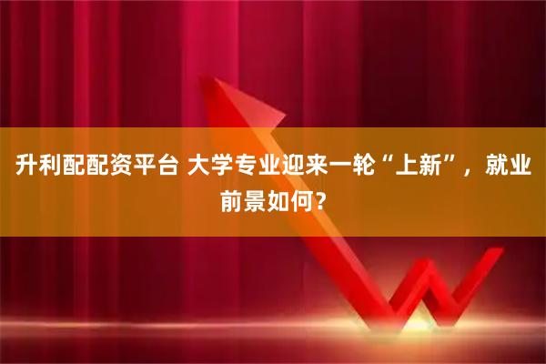 升利配配资平台 大学专业迎来一轮“上新”，就业前景如何？