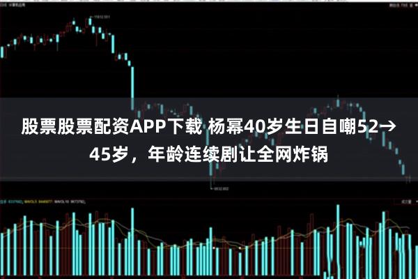 股票股票配资APP下载 杨幂40岁生日自嘲52→45岁，年龄连续剧让全网炸锅