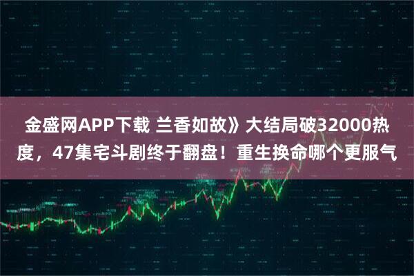 金盛网APP下载 兰香如故》大结局破32000热度，47集宅斗剧终于翻盘！重生换命哪个更服气