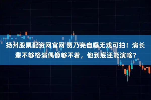 扬州股票配资网官网 贾乃亮自曝无戏可拍！演长辈不够格演偶像够不着，他到底还能演啥？