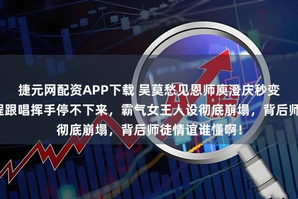 捷元网配资APP下载 吴莫愁见恩师庾澄庆秒变疯狂迷妹！全程跟唱挥手停不下来，霸气女王人设彻底崩塌，背后师徒情谊谁懂啊！