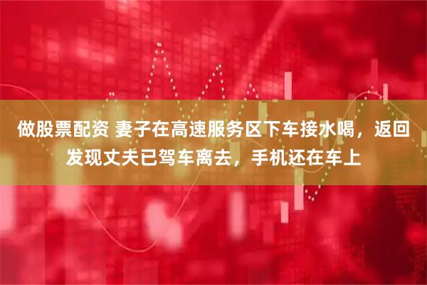 做股票配资 妻子在高速服务区下车接水喝，返回发现丈夫已驾车离去，手机还在车上