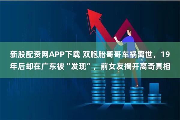 新股配资网APP下载 双胞胎哥哥车祸离世，19年后却在广东被“发现”，前女友揭开离奇真相