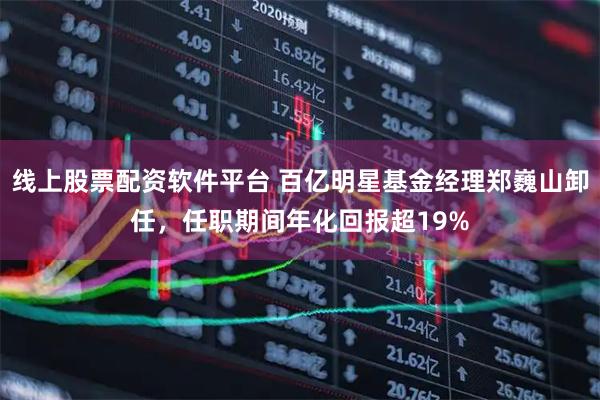 线上股票配资软件平台 百亿明星基金经理郑巍山卸任，任职期间年化回报超19%